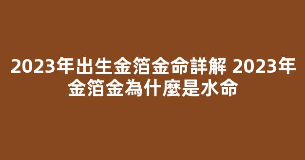 2023年出生金箔金命詳解 2023年金箔金為什麼是水命